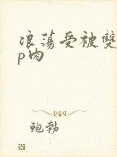 浪荡受被双龙4p肉