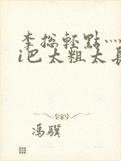 李总轻点灬大ji巴太粗太长的最新章节txt