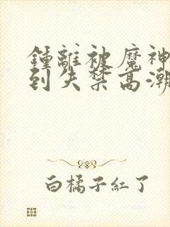 钟离被魔神调教到失禁高潮