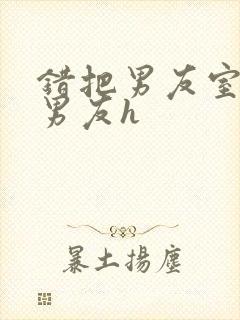 错把男友室友当男友h