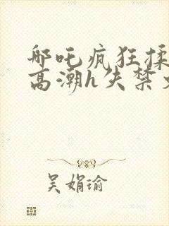 哪吒疯狂揉肉蒂高潮h失禁文