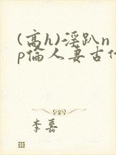 (高h)淫趴np伦人妻古代