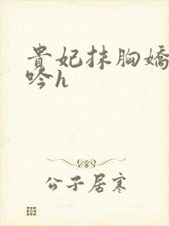 贵妃抹胸娇喘呻吟h