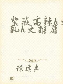 紫薇高辣h文乱乳h文推荐