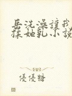 岳洗澡让我进去揉她乳小说