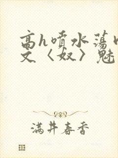 高h喷水荡肉欲文〈奴〉魅魔名器