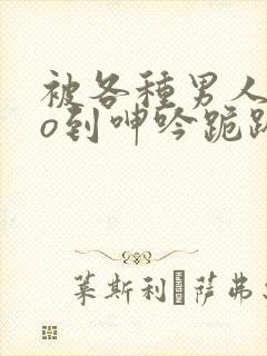被各种男人cao到呻吟跪趴h小说