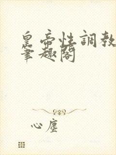 皇帝性调教小说笔趣阁