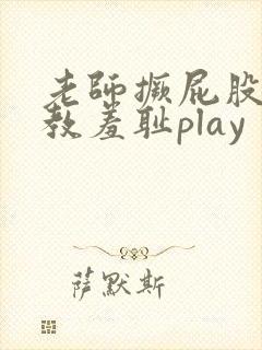 老师撅屁股被调教羞耻play