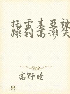 托雷基亚被狂c躁到高潮失禁