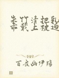 朱竹清把乳夹乖乖戴上被迫调教