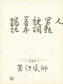 跪着被男人蹂躏玩弄调教