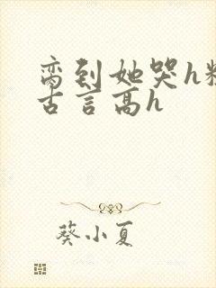 脔到她哭h粗话古言高h