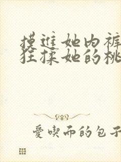 摸进她内裤里疯狂揉她的桃子视频