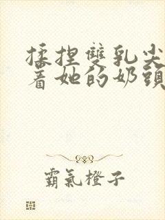 揉捏双乳尖玩弄着她的奶头