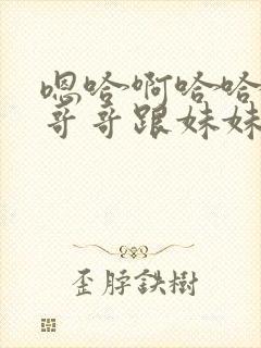 嗯哈啊哈哈轻点哥哥跟妹妹