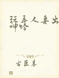 玩弄人妻出迎合呻吟