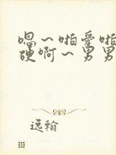 嗯～啪爱啪～猛硬啊～男男