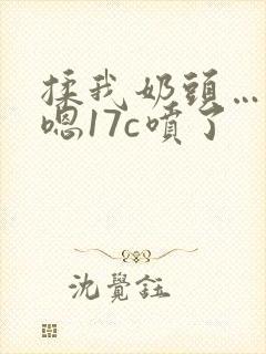 揉我奶头…啊…嗯17c喷了封面