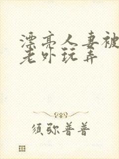 漂亮人妻被黑人老外玩弄