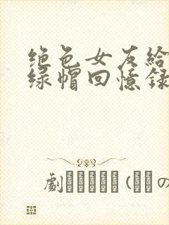 绝色女友给我的绿帽回忆录小说