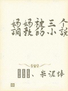 妈妈被三个老板调教的小说