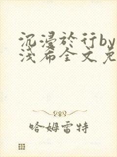 沉浸于行by顾浅希全文免费阅读笔趣阁