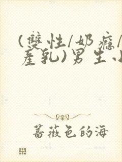 (双性/奶瘾/产乳)男生小说