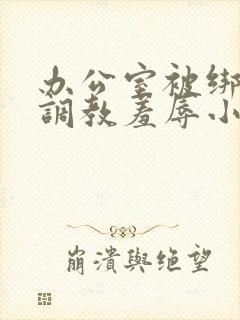 办公室被绑奶头调教羞辱小说