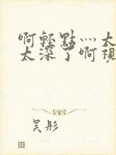 啊轻点灬太粗嗯太深了啊视频