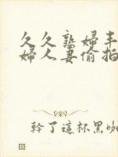 久久熟妇丰满少妇人妻偷拍精品