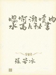 嗯啊潮喷肉失禁水高h秘书