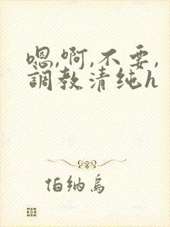 嗯,啊,不要,调教清纯h