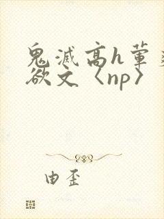 鬼灭高h荤爽肉欲文〈np〉