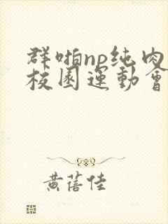 群啪np纯肉性校园运动会小说