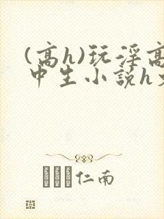 (高h)玩淫高中生小说h文