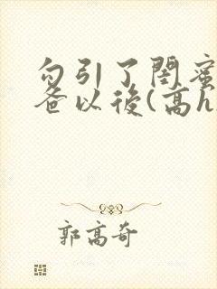 勾引了闺蜜的爸爸以后(高h)