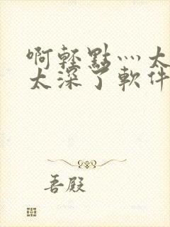 啊轻点灬太粗嗯太深了软件视频