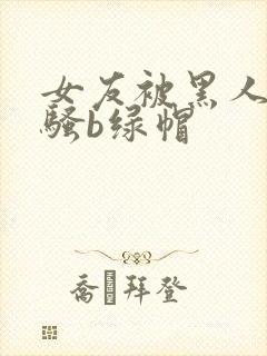 女友被黑人扩张骚b绿帽