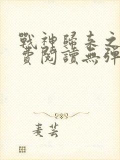 战神归来之后免费阅读无弹窗