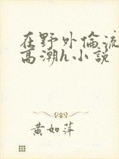 在野外伦流澡到高潮h小说