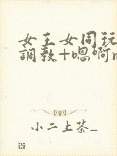 女王女同玩弄+调教+嗯啊m