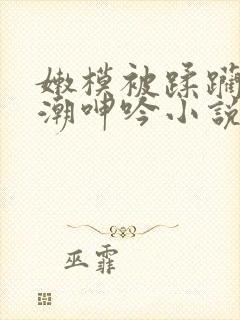 嫩模被蹂躏到高潮呻吟小说