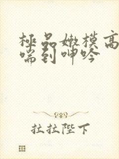 极品嫩模高潮娇喘到呻吟