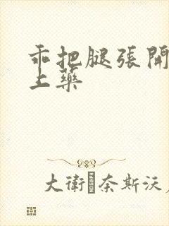 乖把腿张开给你上药