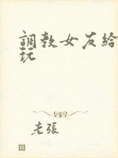 调教女友给别人玩