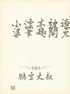 小漂亮被迫当老婆笔趣阁免费阅