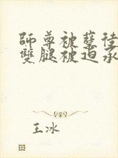 师尊被孽徒扒开双腿被迫承欢小说