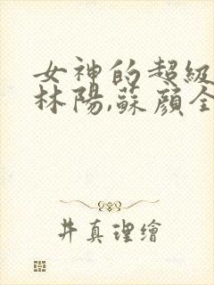 女神的超级赘婿林阳,苏颜全文阅读免费