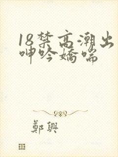 18禁高潮出水呻吟娇喘